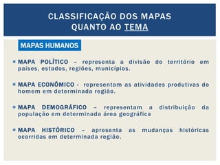  MAPA POLÍTICO – representa a divisão do território em
países, estados, regiões, municípios.
 MAPA ECONÔMICO - representam as atividades produtivas do
homem em determinada região.
 MAPA DEMOGRÁFICO – representam a distribuição da
população em determinada área geográfica
 MAPA HISTÓRICO – apresenta as mudanças históricas
ocorridas em determinada região.
CLASSIFICAÇÃO DOS MAPAS
QUANTO AO TEMA
MAPAS HUMANOS
 