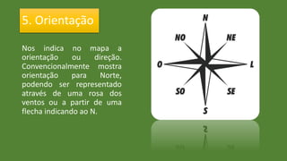 Nos indica no mapa a
orientação ou direção.
Convencionalmente mostra
orientação para Norte,
podendo ser representado
através de uma rosa dos
ventos ou a partir de uma
flecha indicando ao N.
5. Orientação
 
