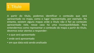 1. Título
A partir do título, podemos identificar o conteúdo que será
apresentado no mapa, como o lugar representado, por exemplo. No
entanto, existem alguns mapas onde o título não é fiel ao conteúdo
apresentado nele, nesse caso há uma incompatibilidade. Para
entendermos como representar o conteúdo do mapa a partir do título,
devemos estar atentos a responder:
• o que será apresentado
• onde será apresentado
• em que data está sendo analisado
 