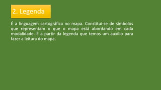 É a linguagem cartográfica no mapa. Constitui-se de símbolos
que representam o que o mapa está abordando em cada
modalidade. É a partir da legenda que temos um auxílio para
fazer a leitura do mapa.
2. Legenda
 