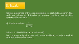 Indica a proporção entre a representação e a realidade. A partir dela,
podemos calcular as distancias no terreno com base nas medidas
apresentadas no mapa.
a) Escala numérica: 1
20 000
Leitura: 1:20 000 (lê-se um por vinte mil)
1cm no mapa é igual a vinte mil cm na realidade, ou seja, o real foi
reduzido em vinte mil vezes.
3. Escala
 