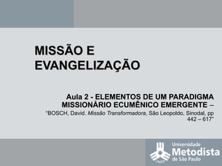 MISSÃO EMISSÃO E
EVANGELIZAÇÃOEVANGELIZAÇÃO
Aula 2 -Aula 2 - ELEMENTOS DE UM PARADIGMAELEMENTOS DE UM PARADIGMA
MISSIONÁRIO ECUMÊNICO EMERGENTEMISSIONÁRIO ECUMÊNICO EMERGENTE –
“BOSCH, David. Missão Transformadora, São Leopoldo, Sinodal, pp
442 – 617”
 