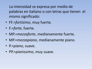     La intensidad se expresa por medio de palabras en italiano o con letras que tienen  el mismo significado:FF.=fortísimo, muy fuerte.F.=forte, fuerte.MP.=mezzaforte, medianamente fuerte.MP.=mezzapiano, medianamente piano.P.=piano, suave.PP.=pianissimo, muy suave.