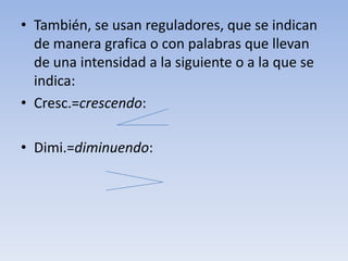 También, se usan reguladores, que se indican de manera grafica o con palabras que llevan de una intensidad a la siguiente o a la que se indica:Cresc.=crescendo:Dimi.=diminuendo: