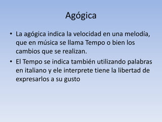 AgógicaLa agógica indica la velocidad en una melodía, que en música se llama Tempo o bien los cambios que se realizan.El Tempo se indica también utilizando palabras en italiano y ele interprete tiene la libertad de expresarlos a su gusto