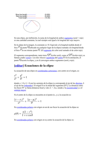 En una elipse, por definición, la suma de la longitud de ambos segmentos (azul + rojo)
es una cantidad constante, la cual siempre será igual a la longitud del «eje mayor».
En la elipse de la imagen, la constante es 10. Equivale a la longitud medida desde el
foco al punto (ubicado en cualquier lugar de la elipse) sumada a la longitud desde
el foco a ese mismo punto . (El segmento de color azul sumado al de color rojo).
El segmento correspondiente, tanto trazo (color azul), como al (color rojo), se
llaman «radio vector». Los dos «focos» equidistan del centro . En la animación, el
punto recorre la elipse, y en él convergen ambos segmentos (azul y rojo).
[editar] Ecuaciones de la elipse
La ecuación de una elipse en coordenadas cartesianas, con centro en el origen, es:
donde a > 0 y b > 0 son los semiejes de la elipse (a corresponde al eje de las abscisas, b
al eje de las ordenadas). El origen O es la mitad del segmento [FF']. La distancia entre
los focos FF' se llama distancia focal y vale 2c = 2ea, siendo e la excentricidad y a el
semieje mayor.
Si el centro de la elipse se encuentra en el punto (x1, y1), la ecuación es:
En coordenadas polares con origen en un de sus focos la ecuación de la elipse es:
En coordenadas polares con origen en su centro la ecuación de la elipse es:
 
