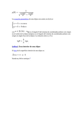 La ecuación paramétrica de una elipse con centro en (h,k) es:
con no es el ángulo θ del sistema de coordenadas polares con origen
en el centro de la elipse (tampoco es el ángulo del sistema de coordenadas polares con
origen en algún foco de la elipse). La relación entre α y θ es
.
[editar] Área interior de una elipse
El área de la superficie interior de una elipse es:
Siendo a y b los semiejes.[4
 