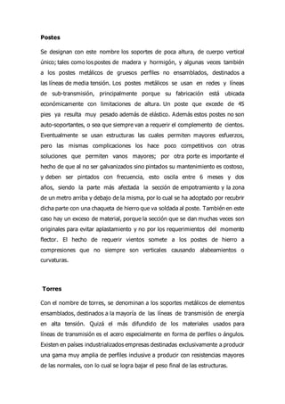 Postes
Se designan con este nombre los soportes de poca altura, de cuerpo vertical
único; tales como los postes de madera y hormigón, y algunas veces también
a los postes metálicos de gruesos perfiles no ensamblados, destinados a
las líneas de media tensión. Los postes metálicos se usan en redes y líneas
de sub-transmisión, principalmente porque su fabricación está ubicada
económicamente con limitaciones de altura. Un poste que excede de 45
pies ya resulta muy pesado además de elástico. Además estos postes no son
auto-soportantes, o sea que siempre van a requerir el complemento de cientos.
Eventualmente se usan estructuras las cuales permiten mayores esfuerzos,
pero las mismas complicaciones los hace poco competitivos con otras
soluciones que permiten vanos mayores; por otra porte es importante el
hecho de que al no ser galvanizados sino pintados su mantenimiento es costoso,
y deben ser pintados con frecuencia, esto oscila entre 6 meses y dos
años, siendo la parte más afectada la sección de empotramiento y la zona
de un metro arriba y debajo de la misma, por lo cual se ha adoptado por recubrir
dicha parte con una chaqueta de hierro que va soldada al poste. También en este
caso hay un exceso de material, porque la sección que se dan muchas veces son
originales para evitar aplastamiento y no por los requerimientos del momento
flector. El hecho de requerir vientos somete a los postes de hierro a
compresiones que no siempre son verticales causando alabeamientos o
curvaturas.
Torres
Con el nombre de torres, se denominan a los soportes metálicos de elementos
ensamblados, destinados a la mayoría de las líneas de transmisión de energía
en alta tensión. Quizá el más difundido de los materiales usados para
líneas de transmisión es el acero especialmente en forma de perfiles o ángulos.
Existen en países industrializados empresas destinadas exclusivamente a producir
una gama muy amplia de perfiles inclusive a producir con resistencias mayores
de las normales, con lo cual se logra bajar el peso final de las estructuras.
 