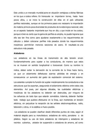 Esto unido a un mercado mundial pone en situación ventajosa a dichas fábricas
en los que a costos refiere. En Venezuela se importaron torres, hasta hace
pocos años, y se inicio la construcción de ellas en el país utilizando
perfiles nacionales, aunque en los primeros pasos era necesario la importación
de materia prima la poca diversidad de productos de la siderúrgica nacional; esto
es un aspecto bastante importante aun hoy en día; y que incide en los costos;
porque si bien es cierto que la gama de perfiles es amplia, no puede lograrse que
ella sea tan fina como para ajustarse exactamente a los requerimientos de
cálculos y deben colocarse perfiles más pesados donde los requerimientos
mecánicos permitirían menores secciones de acero. El resultado es una
estructura más pesada.
Aisladores
Los aisladores en las líneas de transmisión de alta tensión sirven
fundamentalmente para sujetar a los conductores, de manera que estos
no se muevan en sentido longitudinal o transversal. Como su nombre lo
indica, deben evitar la derivación de la corriente de la línea hacia tierra,
ya que un aislamiento defectuoso acarrea pérdidas de energía y en
consecuencia un aumento del gasto de explotación comercial del sistema.
Los aislantes cumplen la función de sujetar mecánicamente los conductores a las
estructuras que los soportan, asegurando el aislamiento eléctrico entre estos dos
elementos. Así pues, por algunas décadas, las cualidades eléctricas y
mecánicas de los aisladores no deberán ser destruidas, por ninguno de
los esfuerzos de todo tipo que estarán sometidos. Además, deberán facilitar
todo trabajo que pudiera efectuarse en la línea, aun mantenida en tensión
eléctrica, sin perjudicar la recepción de las señales electromagnéticas, radio,
televisión y otros, ni la estética si fuera posible.
Los aisladores se pueden clasificar desde diferentes puntos de vista, según el
material elegido para su manufactura: aisladores de vidrio, porcelana o de
plástico. Según su uso de tiene aisladores de intemperie y aisladores de
recintos cubiertos, aislador de suspensión o aisladores de amarre, así como
 