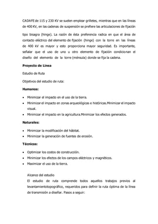 CADAFE de 115 y 230 KV se suelen emplear grilletes, mientras que en las líneas
de 400 KV, en las cadenas de suspensión se prefiere las articulaciones de fijación
tipo bisagra (hinge). La razón de ésta preferencia radica en que el área de
contacto eléctrico del elemento de fijación (hinge) con la torre en las líneas
de 400 kV es mayor y esto proporciona mayor seguridad. Es importante,
señalar que el uso de uno u otro elemento de fijación condicionan el
diseño del elemento de la torre (ménsula) donde se fija la cadena.
Proyecto de Linea
Estudio de Ruta
Objetivos del estudio de ruta:
Humanos:
 Minimizar el impacto en el uso de la tierra.
 Minimizar el impacto en zonas arqueológicas e históricas.Minimizar el impacto
visual.
 Minimizar el impacto en la agricultura.Minimizar los efectos generados.
Naturales:
 Minimizar la modificación del hábitat.
 Minimizar la generación de fuentes de erosión.
Técnicos:
 Optimizar los costos de construcción.
 Minimizar los efectos de los campos eléctricos y magnéticos.
 Maximizar el uso de la tierra.
Alcance del estudio
El estudio de ruta comprende todos aquellos trabajos previos al
levantamientotopográfico, requeridos para definir la ruta óptima de la línea
de transmisión a diseñar. Pasos a seguir:
 