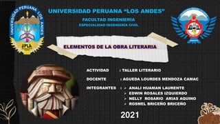 UNIVERSIDAD PERUANA “LOS ANDES”
FACULTAD INGENIERÍA
ESPECIALIDAD INGENIERÍA CIVIL
ACTIVIDAD : TALLER LITERARIO
DOCENTE : AGUEDA LOURDES MENDOZA CAMAC
INTEGRANTES :
2021
ELEMENTOS DE LA OBRA LITERARIA
 ANALI HUAMAN LAURENTE
 EDWIN ROSALES IZQUIERDO
 NELLY ROSARIO ARIAS AQUINO
 ROSMEL BRICEÑO BRICEÑO
 