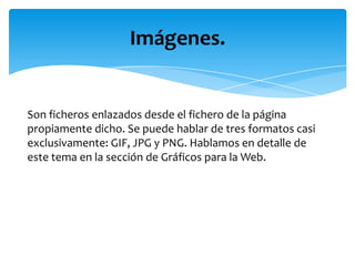 Imágenes.


Son ficheros enlazados desde el fichero de la página
propiamente dicho. Se puede hablar de tres formatos casi
exclusivamente: GIF, JPG y PNG. Hablamos en detalle de
este tema en la sección de Gráficos para la Web.
 