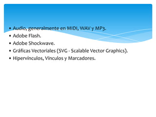 • Audio, generalmente en MIDI, WAV y MP3.
• Adobe Flash.
• Adobe Shockwave.
• Gráficas Vectoriales (SVG - Scalable Vector Graphics).
• Hipervínculos, Vínculos y Marcadores.
 