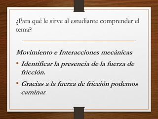 ¿Para qué le sirve al estudiante comprender el
tema?
Movimiento e Interacciones mecánicas
• Identificar la presencia de la fuerza de
fricción.
• Gracias a la fuerza de fricción podemos
caminar
 