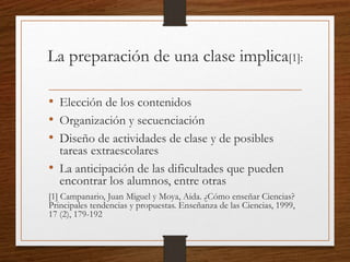 La preparación de una clase implica[1]:
• Elección de los contenidos
• Organización y secuenciación
• Diseño de actividades de clase y de posibles
tareas extraescolares
• La anticipación de las dificultades que pueden
encontrar los alumnos, entre otras
[1] Campanario, Juan Miguel y Moya, Aida. ¿Cómo enseñar Ciencias?
Principales tendencias y propuestas. Enseñanza de las Ciencias, 1999,
17 (2), 179-192
 