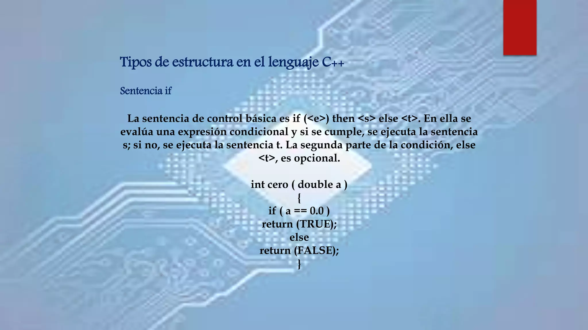 Tipos de estructura en el lenguaje C++
Sentencia if
La sentencia de control básica es if (<e>) then <s> else <t>. En ella se
evalúa una expresión condicional y si se cumple, se ejecuta la sentencia
s; si no, se ejecuta la sentencia t. La segunda parte de la condición, else
<t>, es opcional.
int cero ( double a )
{
if ( a == 0.0 )
return (TRUE);
else
return (FALSE);
}
 