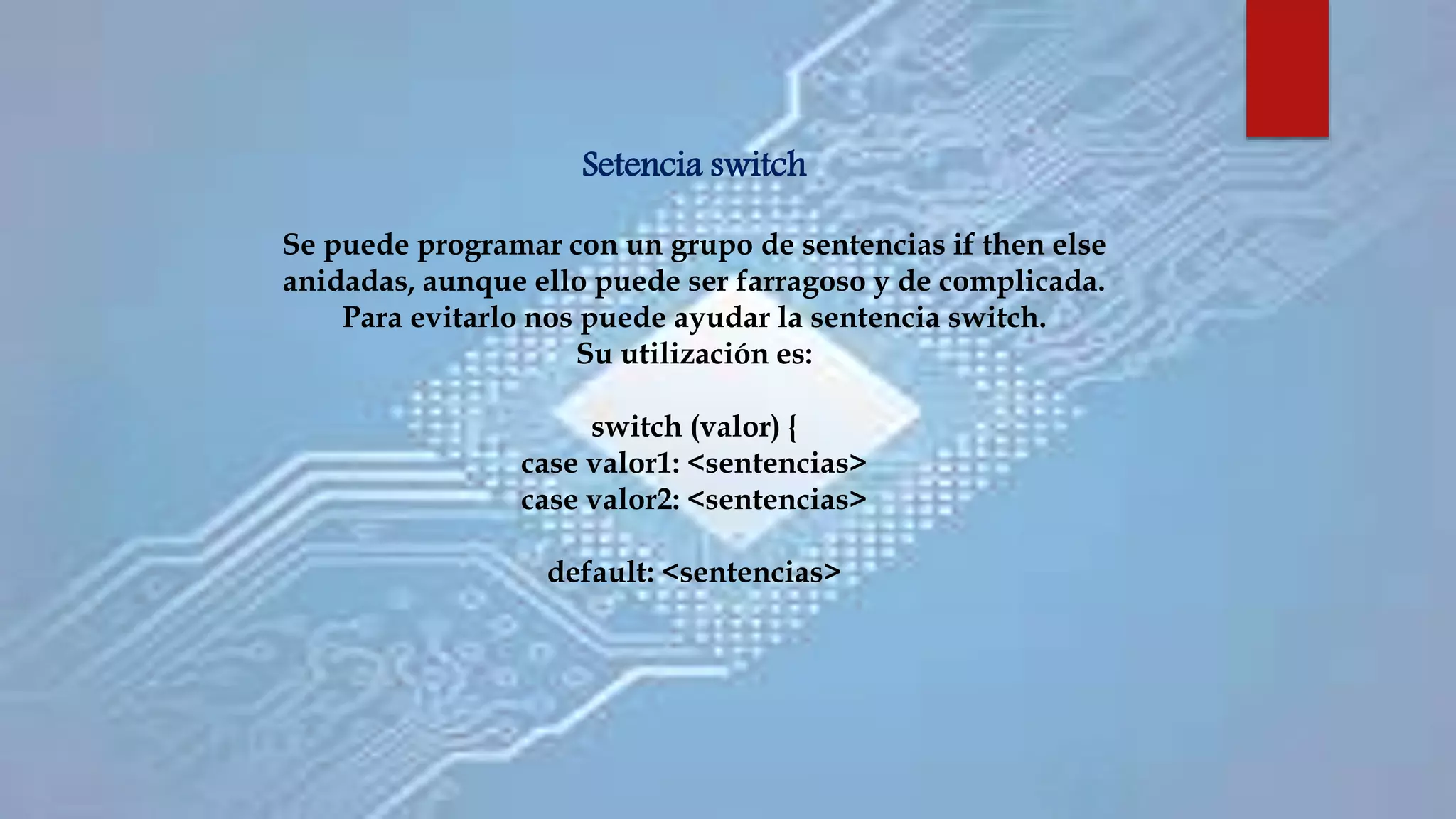 Setencia switch
Se puede programar con un grupo de sentencias if then else
anidadas, aunque ello puede ser farragoso y de complicada.
Para evitarlo nos puede ayudar la sentencia switch.
Su utilización es:
switch (valor) {
case valor1: <sentencias>
case valor2: <sentencias>
default: <sentencias>
 