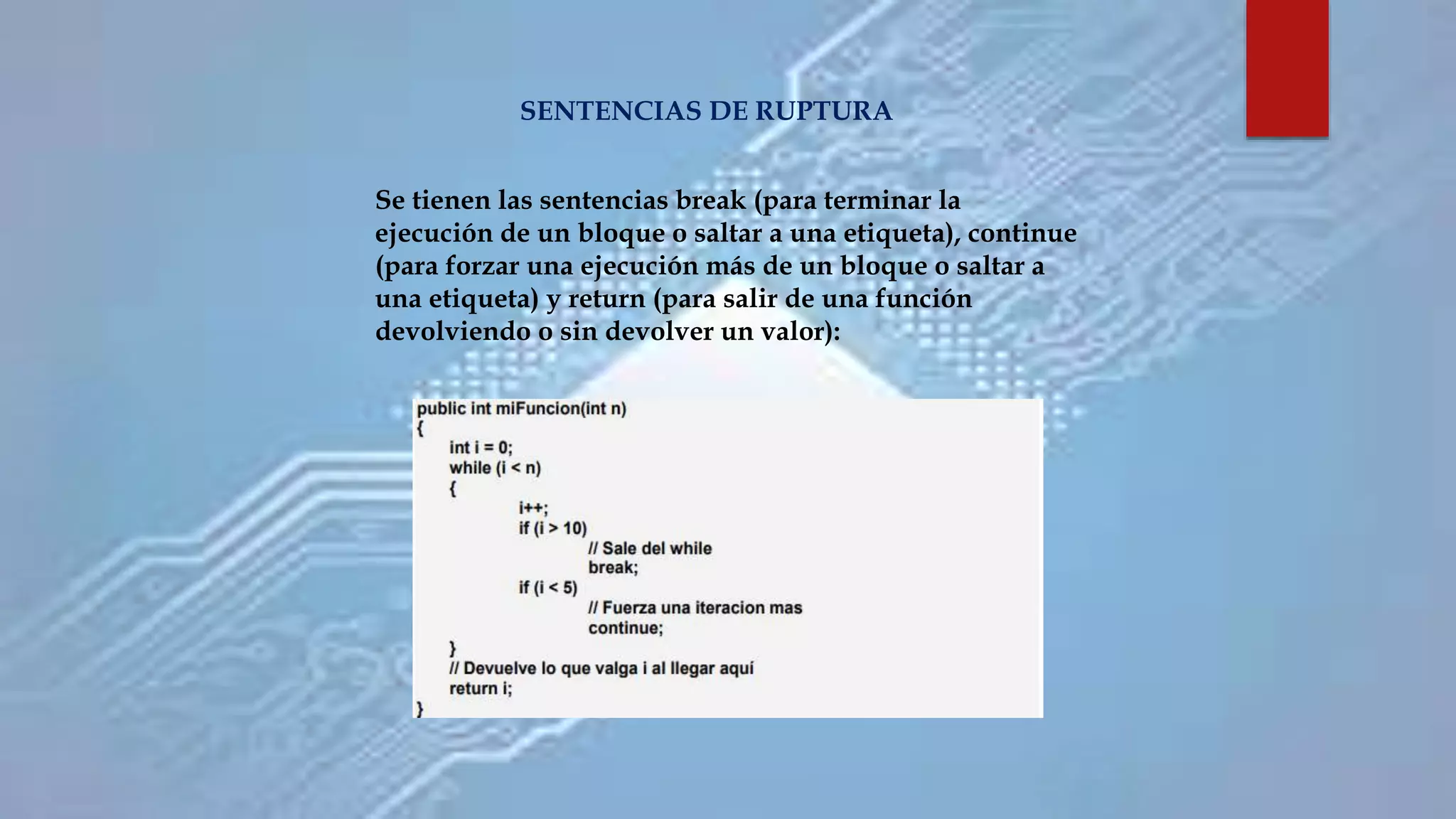 SENTENCIAS DE RUPTURA
Se tienen las sentencias break (para terminar la
ejecución de un bloque o saltar a una etiqueta), continue
(para forzar una ejecución más de un bloque o saltar a
una etiqueta) y return (para salir de una función
devolviendo o sin devolver un valor):
 