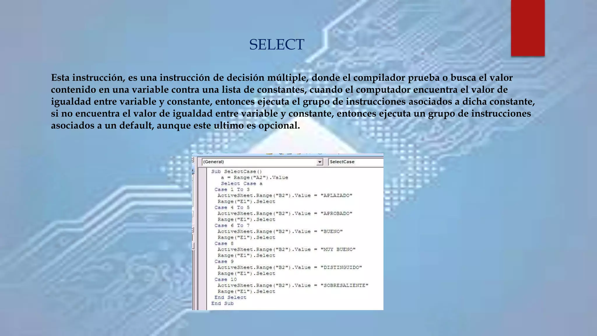 Esta instrucción, es una instrucción de decisión múltiple, donde el compilador prueba o busca el valor
contenido en una variable contra una lista de constantes, cuando el computador encuentra el valor de
igualdad entre variable y constante, entonces ejecuta el grupo de instrucciones asociados a dicha constante,
si no encuentra el valor de igualdad entre variable y constante, entonces ejecuta un grupo de instrucciones
asociados a un default, aunque este ultimo es opcional.
SELECT
 
