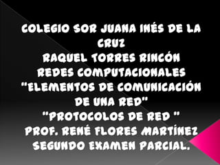 Colegio Sor Juana Inés De La Cruz Raquel Torres Rincón Redes Computacionales “Elementos De Comunicación De Una Red” “Protocolos De Red ” Prof. René Flores Martínez Segundo Examen Parcial. 