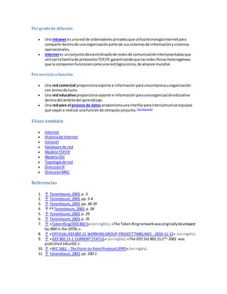 Porgrado de difusión
 Una intranet es unared de ordenadoresprivadosque utilizatecnologíaInternetpara
compartirdentrode una organizaciónparte de sussistemasde informaciónysistemas
operacionales.
 Internetes unconjuntodescentralizadode redesde comunicacióninterconectadasque
utilizanlafamiliade protocolosTCP/IP,garantizandoque lasredesfísicasheterogéneas
que la componenfuncionencomounaredlógicaúnica,de alcance mundial.
Porservicio o función
 Una red comercial proporcionasoporte e informaciónparaunaempresauorganización
con ánimode lucro.
 Una red educativa proporcionasoporte e informaciónparaunaorganizacióneducativa
dentrodel ámbitodel aprendizaje.
 Una red para el proceso de datos proporcionaunainterfazparaintercomunicarequipos
que vayana realizarunafunciónde cómputoconjunta.[cita requerida]
Véase también
 Internet
 Historiade Internet
 Intranet
 Hardware de red
 ModeloTCP/IP
 ModeloOSI
 Topologíade red
 DirecciónIP
 DirecciónMAC
Referencias
1. ↑ Tanenbaum,2003,p. 3
2. ↑ Tanenbaum,2003,pp. 3-4
3. ↑ Tanenbaum,2003,pp. 38-39
4. ↑ a b
Tanenbaum,2003, p. 28
5. ↑ Tanenbaum,2003,p. 29
6. ↑ Tanenbaum,2003,p. 35
7. ↑ «TokenRing/IEEE802.5» (eninglés). «The TokenRingnetworkwasoriginallydeveloped
by IBMin the 1970s.».
8. ↑ «OFFICIALIEEE802.11 WORKINGGROUP PROJECTTIMELINES - 2010-11-12» (eninglés).
9. ↑ «IEEE 802.15.1 CURRENT STATUS» (eninglés).«The IEEEStd 802.15.1™-2002 was
published14Jun02.».
10. ↑ «RFC1661 - The Point-to-PointProtocol (PPP)» (eninglés).
11. ↑ Tanembaun,2003,pp. 330-1
 