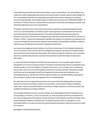 computadoraspersonalesyestacionesde trabajo,asúpercomputadoras.Lascomputadoras,por
logeneral,estánconfiguradaspararealizartareasparticulares.Aunque lagente suele trabajarcon
una computadoraespecifica,lascomputadoraspuedenllamaraotrossistemasenlaredpara
servicios especializados.Estohadadoorigenal modelode serviciosde red"SERVIDOR-CLIENTE".El
servidoryel cliente notienen,necesariamente,que estarendistintascomputadoras,podríanusar
distintosprogramasenlamismacomputadora.
El trabajoa distanciaentre institucionesypersonasmuydiversas,separadasgeograficamente
como esel caso de CLACSO,ha recibidoungran impulsograciasa laintroducción del fax ydel
correo electrónico.Elloestaacelerandoel ritmodelintercambioatal puntoque podemos
plantearnos acciones concretase investigacionesde todotipocoordinadasadistancia.Tal como lo
señaloA.Toffler:"loque estacambiandoel equilibrio del poderenel mundoeslacombinaciónde
nuevastecnologíasde comunicacióncadavezmasaccesibles(computadoras,teléfonos,módems,
satélites),que se traducenenautenticas"autopistaselectrónicas".
Las nuevastecnologías permitentrabajarsinsalirde nuestrascasas.El tele trabajohadejadode
serun mitolejano.Ochomillonesde tele-trabajadoreseuropeosyveinticincoen EstadosUnidos
son losprimerostecnomadasdel ciberespacio.Noimportael lugarde residencia,lostecnomadas
asumensucondiciónde pioneros.Las telecomunicaciones lespermitenadquirirel donde la
ubicuidad.
La revolucióndeltele trabajonohahechomas que empezar,comomuybiensugiere Dennis
Ettinghofferensu libroLaempresavirtual:"El hombre contemporáneoentraenel sigloXXIconla
perspectivade vercomose modificasurelaciónconlascosas, con su trabajo,con su empresay
con losotros.Esta encurso unaformidable mutaciónennuestra evolución".Recientesestudios
confirmanque lacomputadoramodificael lenguajede laspersonas que loempleanensu
actividadproductiva,"delante del monitor,lagente tiende asermasdesinhibidayespontánea",
dice Lee Sproul,profesorade sociologíade laUniversidadde Boston.
No cabe duda de que la autonomíaque ofrece estanuevaformade trabajopodría servirpara
mejorarlasrelacionesfamiliares,ampliarel tiempolibre, cuidarmejorlaimagenindividual y,
sobre todo,mejorarla productividad al racionalizarel trabajo.Además,esunaformamuchomás
ecológicade dedicarse al trabajocotidiano.
Sinembargo,tambiéncuentaconsusdesventajas:noesdemasiadoeconómicocomprarse una
computadora,un modemy un fax.Porotra pare,se sufre unamayor tendenciaal aislamientoy
una menorintegración enlaempresa, loque redundaenladificultadde controlarel trabajo.Pero
la posibilidadde trabajarenlapropiacasa, sinlargosdesplazamientosomadrugones,como
vaticinabaTofflerensuobraLa terceraola,parece bastante tentadora.Además,yaestaa la vuelta
de la esquina.
LAS REDES Y LAS CIENCIASSOCIALES.
 
