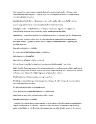 Una vez que tenemoslasestacionesde trabajo,el servidorylasplacasde red,requerimos
interconectartodoel conjunto.El tipode cable utilizadodependede muchosfactores,que se
mencionaránacontinuación:
Los tiposde cableadode redmás popularesson:partrenzado, cable coaxial yfibraóptica.
Ademásse puedenrealizarconexionesatravésde radioo microondas.
Cada tipode cable o métodotiene susventajas.ydesventajas.Algunossonpropensosa
interferencias,mientrasotrosnopuedenusarse porrazonesde seguridad.
La velocidad ylongituddeltendidosonotrosfactoresatenerencuentael tipo de cable a utilizar.
Par Trenzado.- Consiste endoshilosde cobre trenzado,aisladosde formaindependientey
trenzadosentre sí.El par estácubiertopor una capa aislante externa.Entre susprincipales
ventajastenemos:
Es una tecnologíabienestudiada
No requiere unahabilidadespecial parainstalación
La instalaciónesrápidayfácil
La emisiónde señalesal exterioresmínima.
Ofrece algunainmunidadfrente ainterferencias, modulación cruzaday corrosión.
Cable Coaxial.- Se compone de unhiloconductorde cobre envueltoporunamallatrenzadaplana
que hace lasfuncionesde tierra.entre el hiloconductorylamallahayuna capa gruesade material
aislante,ytodoel conjuntoestáprotegidoporunacoberturaexterna.
El cable estádisponible endosespesores:gruesoyfino.
El cable gruesosoportalargasdistancias,peroesmás caro. El cable finopuede sermáspráctico
para conectar puntoscercanos.
El cable coaxial ofrece lassiguientesventajas:
Soportacomunicacionesen bandaanchay enbanda base.
Es útil para variasseñales,incluyendovoz, videoydatos.
Es una tecnologíabienestudiada.
Conexiónfibraóptica.- Estaconexiónescara,permite transmitirlainformaciónagran velocidade
impide laintervenciónde laslíneas.Comolaseñal estransmitidaatravésde luz,existenmuy
pocas posibilidadesde interferenciaseléctricaoemisiónde señal.El cable constade dosnúcleos
 