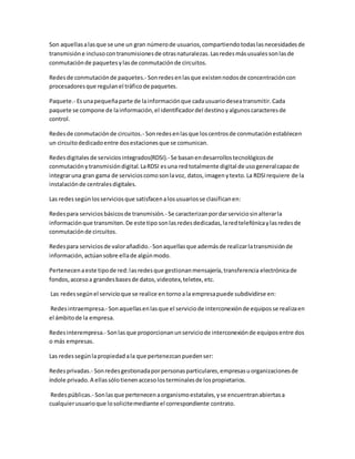 Son aquellasalasque se une un gran númerode usuarios,compartiendotodaslasnecesidadesde
transmisióne inclusocontransmisionesde otrasnaturalezas.Lasredesmásusualessonlasde
conmutaciónde paquetesylasde conmutaciónde circuitos.
Redesde conmutaciónde paquetes.- Sonredesenlasque existennodosde concentracióncon
procesadoresque regulanel tráficode paquetes.
Paquete.- Esunapequeñaparte de lainformaciónque cadausuariodeseatransmitir.Cada
paquete se compone de lainformación,el identificadordel destinoyalgunoscaracteresde
control.
Redesde conmutaciónde circuitos.- Sonredesenlasque loscentrosde conmutaciónestablecen
un circuitodedicadoentre dosestacionesque se comunican.
Redesdigitalesde serviciosintegrados(RDSI).- Se basanendesarrollostecnológicosde
conmutaciónytransmisióndigital.LaRDSI esuna redtotalmente digital de usogeneralcapazde
integraruna gran gama de servicioscomosonlavoz, datos,imagenytexto.La RDSIrequiere de la
instalaciónde centralesdigitales.
Las redessegúnlosserviciosque satisfacenalosusuariosse clasificanen:
Redespara serviciosbásicosde transmisión.- Se caracterizanpordarserviciosinalterarla
informaciónque transmiten.De este tipo sonlasredesdedicadas,laredtelefónicaylasredesde
conmutaciónde circuitos.
Redespara serviciosde valorañadido.-Sonaquellasque ademásde realizarlatransmisiónde
información,actúansobre ellade algúnmodo.
Pertenecenaeste tipode red:lasredesque gestionanmensajería,transferencia electrónicade
fondos,accesoa grandesbasesde datos,videotex,teletex,etc.
Las redessegúnel servicioque se realice en tornoala empresapuede subdividirse en:
Redesintraempresa.- Sonaquellasenlasque el serviciode interconexiónde equiposse realizaen
el ámbitode la empresa.
Redesinterempresa.- Sonlasque proporcionanunserviciode interconexiónde equiposentre dos
o más empresas.
Las redessegúnlapropiedad ala que pertenezcanpuedenser:
Redesprivadas.- Sonredesgestionadaporpersonasparticulares,empresasuorganizacionesde
índole privado.A ellassólotienenaccesolosterminalesde lospropietarios.
Redespúblicas.- Sonlasque pertenecenaorganismoestatales,yse encuentranabiertasa
cualquierusuarioque losolicitemediante el correspondiente contrato.
 