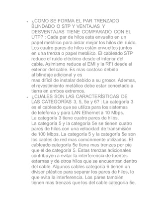  ¿COMO SE FORMA EL PAR TRENZADO
BLINDADO O STP Y VENTAJAS Y
DESVENTAJAS TIENE COMPARADO CON EL
UTP? : Cada par de hilos esta envuelto en un
papel metálico para aislar mejor los hilos del ruido.
Los cuatro pares de hilos están envueltos juntos
en una trenza o papel metálico. El cableado STP
reduce el ruido eléctrico desde el interior del
cable. Asimismo reduce el EMI y la RFI desde el
exterior del cable. Es mas costoso debido
al blindaje adicional y es
mas difícil de instalar debido a su grosor. Ademas,
el revestimiento metálico debe estar conectado a
tierra en ambos extremos.
 ¿CUALES SON LAS CARACTERÍSTICAS DE
LAS CATEGORÍAS 3, 5, 5e y 6? : La categoría 3
es el cableado que se utiliza para los sistemas
de telefonía y para LAN Ethernet a 10 Mbps.
La categoría 3 tiene cuatro pares de hilos.
La categoría 5 y la categoría 5e se tienen cuatro
pares de hilos con una velocidad de transmisión
de 100 Mbps. La categoría 5 y la categoría 5e son
los cables de red mas comúnmente utilizados. El
cableado categoría 5e tiene mas trenzas por pie
que el de categoría 5. Estas trenzas adicionales
contribuyen a evitar la interferencia de fuentes
externas y de otros hilos que se encuentran dentro
del cable. Algunos cables categoría 6 tienen un
divisor plástico para separar los pares de hilos, lo
que evita la interferencia. Los pares también
tienen mas trenzas que los del cable categoría 5e.
 