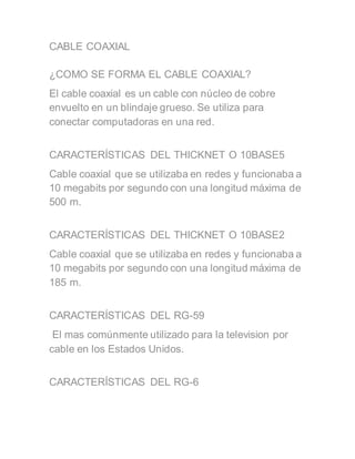 CABLE COAXIAL
¿COMO SE FORMA EL CABLE COAXIAL?
El cable coaxial es un cable con núcleo de cobre
envuelto en un blindaje grueso. Se utiliza para
conectar computadoras en una red.
CARACTERÍSTICAS DEL THICKNET O 10BASE5
Cable coaxial que se utilizaba en redes y funcionaba a
10 megabits por segundo con una longitud máxima de
500 m.
CARACTERÍSTICAS DEL THICKNET O 10BASE2
Cable coaxial que se utilizaba en redes y funcionaba a
10 megabits por segundo con una longitud máxima de
185 m.
CARACTERÍSTICAS DEL RG-59
El mas comúnmente utilizado para la television por
cable en los Estados Unidos.
CARACTERÍSTICAS DEL RG-6
 