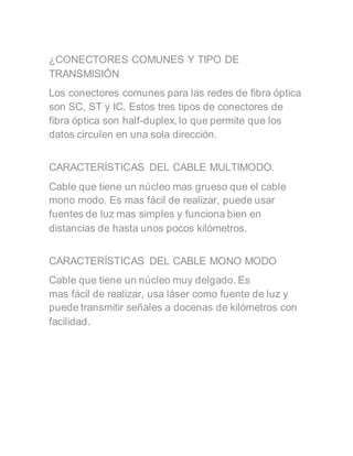 ¿CONECTORES COMUNES Y TIPO DE
TRANSMISIÓN
Los conectores comunes para las redes de fibra óptica
son SC, ST y IC. Estos tres tipos de conectores de
fibra óptica son half-duplex, lo que permite que los
datos circulen en una sola dirección.
CARACTERÍSTICAS DEL CABLE MULTIMODO.
Cable que tiene un núcleo mas grueso que el cable
mono modo. Es mas fácil de realizar, puede usar
fuentes de luz mas simples y funciona bien en
distancias de hasta unos pocos kilómetros.
CARACTERÍSTICAS DEL CABLE MONO MODO
Cable que tiene un núcleo muy delgado. Es
mas fácil de realizar, usa láser como fuente de luz y
puede transmitir señales a docenas de kilómetros con
facilidad.
 