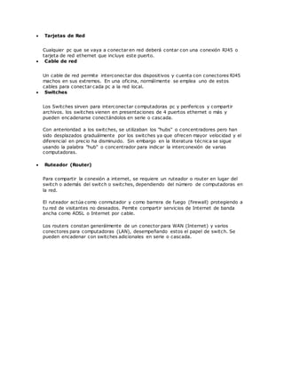  Tarjetas de Red
Cualquier pc que se vaya a conectar en red deberá contar con una conexión RJ45 o
tarjeta de red ethernet que incluye este puerto.
 Cable de red
Un cable de red permite interconectar dos dispositivos y cuenta con conectores RJ45
machos en sus extremos. En una oficina, normálmente se emplea uno de estos
cables para conectar cada pc a la red local.
 Switches
Los Switches sirven para interconectar computadoras pc y perifericos y compartir
archivos. los switches vienen en presentaciones de 4 puertos ethernet o más y
pueden encadenarse conectándolos en serie o cascada.
Con anterioridad a los switches, se utilizaban los "hubs" o concentradores pero han
sido desplazados graduálmente por los switches ya que ofrecen mayor velocidad y el
diferencial en precio ha disminuido. Sin embargo en la literatura técnica se sigue
usando la palabra "hub" o concentrador para indicar la interconexión de varias
computadoras.
 Ruteador (Router)
Para compartir la conexión a internet, se requiere un ruteador o router en lugar del
switch o además del switch o switches, dependiendo del número de computadoras en
la red.
El ruteador actúa como conmutador y como barrera de fuego (firewall) protegiendo a
tu red de visitantes no deseados. Pemite compartir servicios de Internet de banda
ancha como ADSL o Internet por cable.
Los routers constan generálmente de un conector para WAN (Internet) y varios
conectores para computadoras (LAN), desempeñando estos el papel de switch. Se
pueden encadenar con switches adicionales en serie o cascada.
 