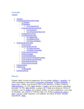 Contenido
[ocultar]
 1 Historia
 2 Componentesbásicosde lasredes
o 2.1 Software
o 2.2 Hardware
 2.2.1 Tarjetade red
o 2.3 Dispositivosde usuariofinal
 2.3.1 Servidores
 2.3.2 Almacenamientoenred
o 2.4 Dispositivosde red
o 2.5 Protocolosde redes
 2.5.1 ModeloOSI
 2.5.2 ModeloTCP/IP
 2.5.3 Otros estándares
 3 Clasificaciónde lasredes
o 3.1 Por alcance
o 3.2 Por tipode conexión
 3.2.1 Mediosguiados
 3.2.2 Mediosno guiados
o 3.3 Por relaciónfuncional
o 3.4 Por tecnología
o 3.5 Por topologíafísica
o 3.6 Por ladireccionalidadde losdatos
o 3.7 Por gradode autentificación
o 3.8 Por gradode difusión
o 3.9 Por servicioofunción
 4 Véase también
 5 Referencias
o 5.1 Bibliografía
 6 Enlacesexternos
Historia
El primer indicio de redes de comunicación fue de tecnología telefónica y telegráfica. En
1940 se transmitieron datos desde la Universidad de Darmouth, en Nuevo Hampshire, a
Nueva York. A finales de la década de 1960 y en los posteriores 70 fueron creadas las
minicomputadoras. En 1976, Apple introduce el Apple I, uno de los primeros ordenadores
personales. En 1981, IBM introduce su primera PC. A mitad de la década de 1980 las PC
comienzan a usar los módems para compartir archivos con otras computadoras, en un rango
de velocidades que comenzó en 1200 bps y llegó a los 56 kbps (comunicación punto a
punto o dial-up), cuando empezaron a ser sustituidos por sistema de mayor velocidad,
especialmente ADSL.
 