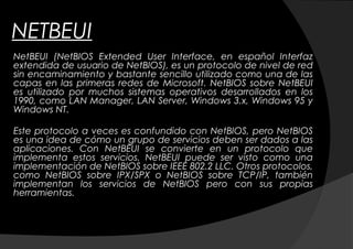 NETBEUI
NetBEUI (NetBIOS Extended User Interface, en español Interfaz
extendida de usuario de NetBIOS), es un protocolo de nivel de red
sin encaminamiento y bastante sencillo utilizado como una de las
capas en las primeras redes de Microsoft. NetBIOS sobre NetBEUI
es utilizado por muchos sistemas operativos desarrollados en los
1990, como LAN Manager, LAN Server, Windows 3.x, Windows 95 y
Windows NT.

Este protocolo a veces es confundido con NetBIOS, pero NetBIOS
es una idea de cómo un grupo de servicios deben ser dados a las
aplicaciones. Con NetBEUI se convierte en un protocolo que
implementa estos servicios. NetBEUI puede ser visto como una
implementación de NetBIOS sobre IEEE 802.2 LLC. Otros protocolos,
como NetBIOS sobre IPX/SPX o NetBIOS sobre TCP/IP, también
implementan los servicios de NetBIOS pero con sus propias
herramientas.
 