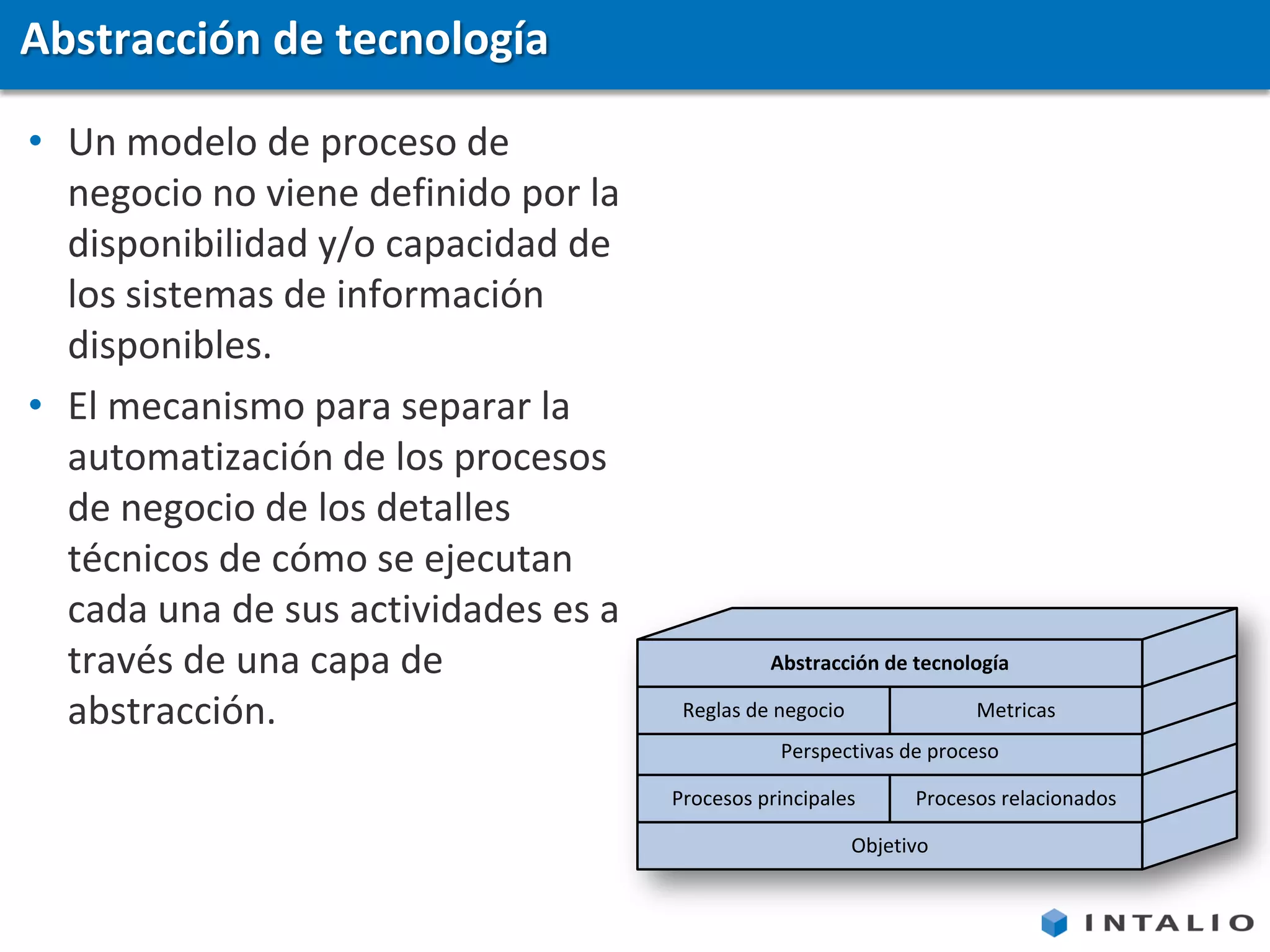 Abstracción de tecnología

• Un modelo de proceso de
  negocio no viene definido por la
  disponibilidad y/o capacidad de
  los sistemas de información
  disponibles.
• El mecanismo para separar la
  automatización de los procesos
  de negocio de los detalles
  técnicos de cómo se ejecutan
  cada una de sus actividades es a
  través de una capa de                        Abstracción de tecnología

  abstracción.                        Reglas de negocio               Metricas
                                                Perspectivas de proceso

                                     Procesos principales       Procesos relacionados

                                                          Objetivo
 