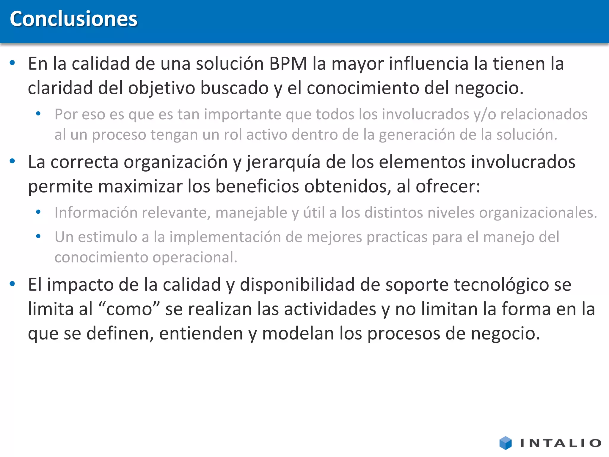 Conclusiones
• En la calidad de una solución BPM la mayor influencia la tienen la
  claridad del objetivo buscado y el conocimiento del negocio.
   • Por eso es que es tan importante que todos los involucrados y/o relacionados
     al un proceso tengan un rol activo dentro de la generación de la solución.
• La correcta organización y jerarquía de los elementos involucrados
  permite maximizar los beneficios obtenidos, al ofrecer:
   • Información relevante, manejable y útil a los distintos niveles organizacionales.
   • Un estimulo a la implementación de mejores practicas para el manejo del
     conocimiento operacional.
• El impacto de la calidad y disponibilidad de soporte tecnológico se
  limita al “como” se realizan las actividades y no limitan la forma en la
  que se definen, entienden y modelan los procesos de negocio.
 
