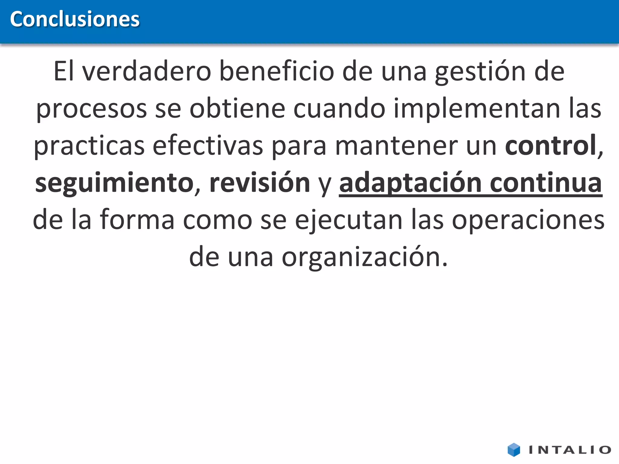 Conclusiones

   El verdadero beneficio de una gestión de
  procesos se obtiene cuando implementan las
  practicas efectivas para mantener un control,
  seguimiento, revisión y adaptación continua
  de la forma como se ejecutan las operaciones
               de una organización.
 
