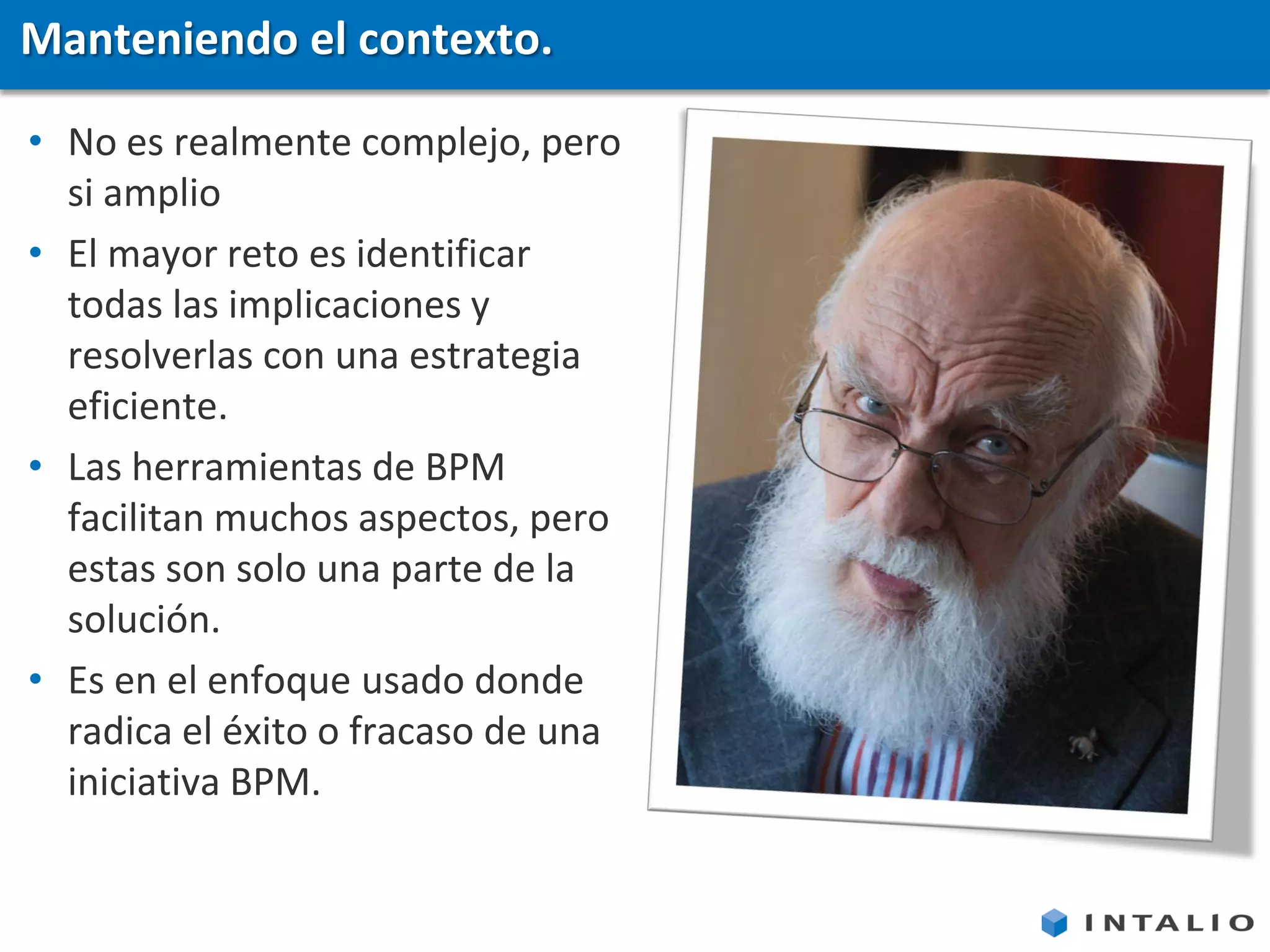 Manteniendo el contexto.

• No es realmente complejo, pero
  si amplio
• El mayor reto es identificar
  todas las implicaciones y
  resolverlas con una estrategia
  eficiente.
• Las herramientas de BPM
  facilitan muchos aspectos, pero
  estas son solo una parte de la
  solución.
• Es en el enfoque usado donde
  radica el éxito o fracaso de una
  iniciativa BPM.
 