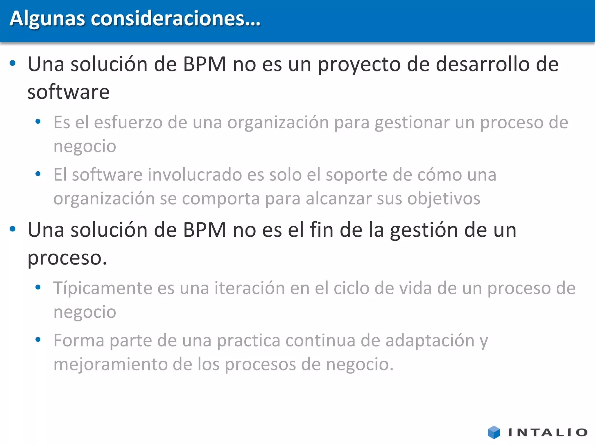 Algunas consideraciones…
• Una solución de BPM no es un proyecto de desarrollo de
  software
  • Es el esfuerzo de una organización para gestionar un proceso de
    negocio
  • El software involucrado es solo el soporte de cómo una
    organización se comporta para alcanzar sus objetivos
• Una solución de BPM no es el fin de la gestión de un
  proceso.
  • Típicamente es una iteración en el ciclo de vida de un proceso de
    negocio
  • Forma parte de una practica continua de adaptación y
    mejoramiento de los procesos de negocio.
 