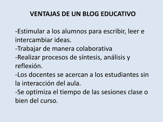 VENTAJAS DE UN BLOG EDUCATIVO
-Estimular a los alumnos para escribir, leer e
intercambiar ideas.
-Trabajar de manera colaborativa
-Realizar procesos de síntesis, análisis y
reflexión.
-Los docentes se acercan a los estudiantes sin
la interacción del aula.
-Se optimiza el tiempo de las sesiones clase o
bien del curso.
 