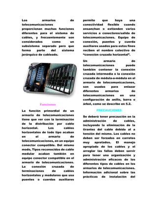 Los armarios de 
telecomunicaciones 
proporcionan muchas funciones 
diferentes para el sistema de 
cables, y frecuentemente son 
considerados como un 
subsistema separado pero que 
forma parte del sistema 
jerárquico de cableado. 
Funciones 
La función primordial de un 
armario de telecomunicaciones 
tiene que ver con la terminación 
de la distribución por cable 
horizontal. Los cables 
horizontales de todo tipo acaban 
en el armario de 
telecomunicaciones, en un equipo 
conector compatible. Del mismo 
modo, Tipos reconocidos de cable 
medular acaban también en 
equipo conector compatible en el 
armario de telecomunicaciones. 
La conexión cruzada de 
terminaciones de cables 
horizontales y medulares que usa 
puentes o cuerdas auxiliares 
permite que haya una 
conectividad flexible cuando 
ensanchan o extienden varios 
servicios a conectores/salida de 
telecomunicaciones. Equipo de 
conexión, puentes y cuerda 
auxiliares usados para estos fines 
reciben el nombre colectivo de 
“conexión cruzada horizontal”. 
Un armario de 
telecomunicaciones puede 
también contener la conexión 
cruzada intermedia o la conexión 
cruzada de médula-a-médula en el 
armario de telecomunicaciones, 
son usadas para enlazar 
diferentes armarios de 
telecomunicaciones en una 
configuración de anillo, barra o 
árbol, como se describe en 5.2. 
PRECAUCIONES 
Se deberá tener precaución en la 
administración de cables, 
incluyendo la eliminación de la 
tirantez del cable debida al a 
tensión del mismo. Los cables no 
deben ser forzados en carretes 
muy apretados. El manejo 
apropiado de los cables y el 
arreglar las fallas deben servir 
para tener una organización y 
administración eficaces de los 
diferentes tipos de cables en los 
armarios de telecomunicaciones. 
Información adicional sobre las 
prácticas de instalación del 
 