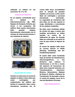 cableado se hallará en las 
secciones 10, 11 y 12. 
CUARTO DE EQUIPOS 
Es un espacio centralizado para 
los equipos de 
telecomunicaciones (Ej. PBX, 
Equipos de Cómputo, Switch), que 
sirven a los ocupantes del 
edificio. Este cuarto, únicamente 
debe guardar equipos 
directamente relacionados con el 
sistema de telecomunicaciones y 
sus sistemas de soporte. 
SELECCIÓN DE SITIOS 
Cuando se seleccione el cuarto de 
equipos se deben evitar sitios que 
estén restringidos por 
componentes del edificio que 
limiten la expansión tales como: 
elevadores, escaleras, etc. El 
cuarto debe tener accesibilidad 
para la entrada de grandes 
equipos y el acceso a este cuarto 
debe ser restringido a personal 
únicamente autorizado. 
La capacidad de resistencia del 
piso debe ser tal que soporte la 
carga distribuida y concentrada 
de los equipos instalados. 
No debe estar localizado debajo 
de niveles de agua a menos que 
medidas preventivas se hallan 
tomado en contra de la 
infiltración de agua. Un drenaje 
debe ser colocado en el cuarto en 
caso de que exista el ingreso de 
agua. 
El cuarto de equipos debe tener 
un acceso directo al HVAC 
(Heating, Ventilating and Air- 
Conditioning System) 
El cuarto debe estar localizado 
lejos de fuentes de interferencias 
electromagnéticas, a una 
distancia que reduzca la 
interferencia a 3.0 V/m a través 
del espectro de frecuencia. Se 
debe tener especial atención con 
Transformadores eléctricos, 
Motores, Generadores, Equipos 
de Rayos X, Radios o Radares de 
Transmisión. Es deseable colocar 
el cuarto de equipos cerca de la 
ruta del Backbone Principal. 
PROVISIONAMIENTO 
 