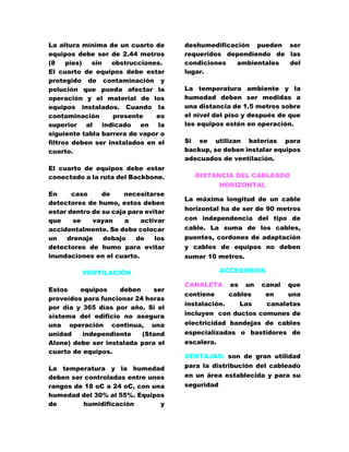 La altura mínima de un cuarto de 
equipos debe ser de 2.44 metros 
(8 pies) sin obstrucciones. 
El cuarto de equipos debe estar 
protegido de contaminación y 
polución que pueda afectar la 
operación y el material de los 
equipos instalados. Cuando la 
contaminación presente es 
superior al indicado en la 
siguiente tabla barrera de vapor o 
filtros deben ser instalados en el 
cuarto. 
El cuarto de equipos debe estar 
conectado a la ruta del Backbone. 
En caso de necesitarse 
detectores de humo, estos deben 
estar dentro de su caja para evitar 
que se vayan a activar 
accidentalmente. Se debe colocar 
un drenaje debajo de los 
detectores de humo para evitar 
inundaciones en el cuarto. 
VENTILACIÓN 
Estos equipos deben ser 
proveídos para funcionar 24 horas 
por día y 365 días por año. Si el 
sistema del edificio no asegura 
una operación continua, una 
unidad independiente (Stand 
Alone) debe ser instalada para el 
cuarto de equipos. 
La temperatura y la humedad 
deben ser controladas entre unos 
rangos de 18 oC a 24 oC, con una 
humedad del 30% al 55%. Equipos 
de humidificación y 
deshumedificación pueden ser 
requeridos dependiendo de las 
condiciones ambientales del 
lugar. 
La temperatura ambiente y la 
humedad deben ser medidas a 
una distancia de 1.5 metros sobre 
el nivel del piso y después de que 
los equipos estén en operación. 
Si se utilizan baterías para 
backup, se deben instalar equipos 
adecuados de ventilación. 
DISTANCIA DEL CABLEADO 
HORIZONTAL 
La máxima longitud de un cable 
horizontal ha de ser de 90 metros 
con independencia del tipo de 
cable. La suma de los cables, 
puentes, cordones de adaptación 
y cables de equipos no deben 
sumar 10 metros. 
ACCESORIOS 
CANALETA es un canal que 
contiene cables en una 
instalación. Las canaletas 
incluyen con ductos comunes de 
electricidad bandejas de cables 
especializadas o bastidores de 
escalera. 
VENTAJAS: son de gran utilidad 
para la distribución del cableado 
en un área establecida y para su 
seguridad 
 