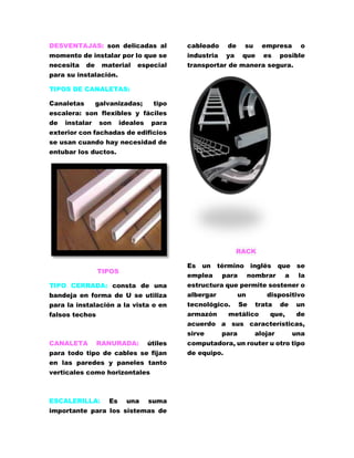 DESVENTAJAS: son delicadas al 
momento de instalar por lo que se 
necesita de material especial 
para su instalación. 
TIPOS DE CANALETAS: 
Canaletas galvanizadas; tipo 
escalera: son flexibles y fáciles 
de instalar son ideales para 
exterior con fachadas de edificios 
se usan cuando hay necesidad de 
entubar los ductos. 
TIPOS 
TIPO CERRADA: consta de una 
bandeja en forma de U se utiliza 
para la instalación a la vista o en 
falsos techos 
CANALETA RANURADA: útiles 
para todo tipo de cables se fijan 
en las paredes y paneles tanto 
verticales como horizontales 
ESCALERILLA: Es una suma 
importante para los sistemas de 
cableado de su empresa o 
industria ya que es posible 
transportar de manera segura. 
RACK 
Es un término inglés que se 
emplea para nombrar a la 
estructura que permite sostener o 
albergar un dispositivo 
tecnológico. Se trata de un 
armazón metálico que, de 
acuerdo a sus características, 
sirve para alojar una 
computadora, un router u otro tipo 
de equipo. 
 