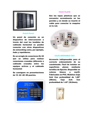 Patch Panel 
Un panel de conexión es un 
dispositivo de interconexión a 
través del cual los tendidos de 
cableado horizontal se pueden 
conectar con otros dispositivos 
de networking como, por ejemplo, 
hubs y repetidores. 
Es un arreglo de conectores RJ 45 
que se utiliza para realizar 
conexiones cruzadas (diferente a 
cableado cruzado) entre los 
equipos activos y el cableado 
horizontal 
Se consiguen en presentaciones 
de 12 -24 -48 -96 puertos. 
FACE PLATE 
Son las tapas plásticas que se 
encuentre normalmente en las 
paredes y en donde se inserte el 
cable para conectar la maquina 
en la red. 
CAJA ADOSABLE 2X4 
Accesorio indispensable para el 
correcto ordenamiento de su 
canaleteado. Fácil de instalar en 
superficies planas mediante 
tornillos de fijación. Disponible en 
colores blanco y marfil. 
Fabricados en PVC. Modelos: Caja 
2x4: Con profundidad de 1,89" 
(48mm). Caja 2x4: Con 
profundidad de 1.45" (36.8mm). 
 