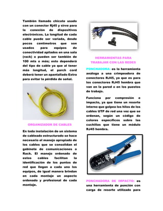 También llamado chicote usado 
con un conector Rj45 y sirve para 
la conexión de dispositivos 
electrónicos. La longitud de cada 
cable puede ser variada, desde 
pocos centímetros que son 
usados para equipos de 
conectividad apilados en una sala 
(rack) o pueden ser también de 
100 mts o más; esto dependerá 
del tipo de cable ya que al tener 
más longitud, el parch cord 
deberá tener un apantallado Extra 
para evitar la pérdida de señal. 
ORGANIZADOR DE CABLES 
En toda instalación de un sistema 
de cableado estructurado se hace 
necesario el manejo apropiado de 
los cables que se consolidan el 
gabinete de comunicaciones o 
Rack. El manejo ordenado de 
estos cables facilitan la 
identificación de los puntos de 
red que llegan a cada uno los 
equipos, de igual manera brindan 
en cada montaje un aspecto 
ordenado y profesional de cada 
montaje. 
HERRAMIENTAS PARA 
TRABAJAR CON LAS REDES 
PONCHADORA: es la herramienta 
análoga a una crimpeadora de 
conectores RJ45, ya que es para 
los conectores RJ45 hembra que 
van en la pared o en los puestos 
de trabajo. 
Funciona por compresión e 
impacto, ya que tiene un resorte 
interno que golpea los hilos de los 
cables UTP de red una vez que se 
ordenan, según un código de 
colores específicos sobre las 
cuchillas que tiene un módulo 
RJ45 hembra. 
PONCHADORA DE IMPACTO: es 
una herramienta de punción con 
carga de resorte utilizado para 
 