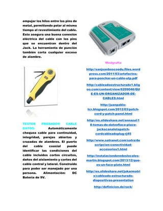 empujar los hilos entre los pins de 
metal, permitiendo pelar al mismo 
tiempo el revestimiento del cable. 
Esto asegura una buena conexión 
eléctrica del cable con los pins 
que se encuentran dentro del 
Jack. La herramienta de punción 
también corta cualquier exceso 
de alambre. 
TESTER PROBADOR CABLE 
DATOS: Automáticamente 
chequea cable para continuidad, 
integridad, parejas abiertas y 
cruzadas de alambres. El puerto 
del cable coaxial puede 
identificar las condiciones del 
cable incluidos cortos circuitos, 
daños del aislamiento y cortes del 
cable central y lateral. Construido 
para poder ser manejado por una 
persona. Alimentación: DC 
Batería de 9V. 
Wedgrafia 
http://sanjuanboscoedu.files.word 
press.com/2011/03/artefactos-para- 
ponchar-un-cable-utp.pdf 
http://cableadoestructurado1.blig 
oo.com/content/view/6209046/QU 
E-ES-UN-ORGANIZADOR-DE-CABLES. 
html 
http://juanpablo-tcr. 
blogspot.com/2012/03/patch-cord- 
y-patch-panel.html 
http://es.slideshare.net/annazul/1 
8-tomas-de-datosflace-place-jackscanaletapatch-cordcableadoplug- 
rj45 
http://www.satranet.com/satra/de 
scripcion-conectividad-accesorios1. 
html 
http://instalacionderedeslocales-martin. 
blogspot.com/2013/12/que-es- 
un-face-plate.html 
http://es.slideshare.net/jukarmatri 
x/cableado-estructurado-diapositivas- 
presentation 
http://definicion.de/rack/ 
 