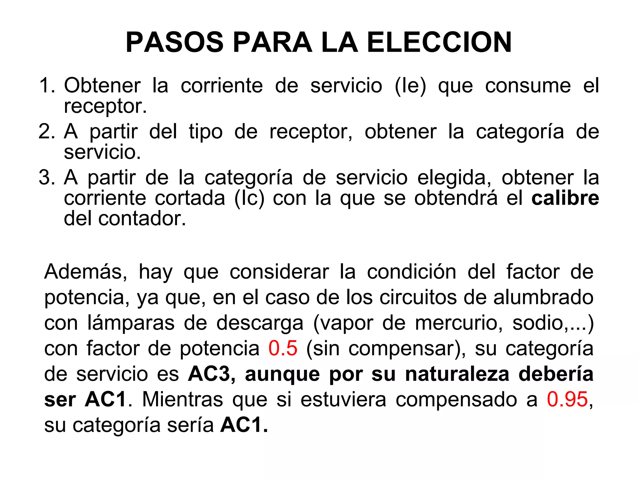 PASOS PARA LA ELECCION
1. Obtener la corriente de servicio (Ie) que consume el
receptor.
2. A partir del tipo de receptor, obtener la categoría de
servicio.
3. A partir de la categoría de servicio elegida, obtener la
corriente cortada (Ic) con la que se obtendrá el calibre
del contador.
Además, hay que considerar la condición del factor de
potencia, ya que, en el caso de los circuitos de alumbrado
con lámparas de descarga (vapor de mercurio, sodio,...)
con factor de potencia 0.5 (sin compensar), su categoría
de servicio es AC3, aunque por su naturaleza debería
ser AC1. Mientras que si estuviera compensado a 0.95,
su categoría sería AC1.
 