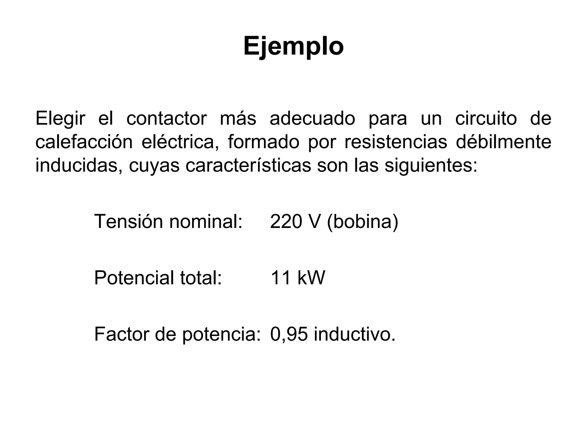 Ejemplo
Elegir el contactor más adecuado para un circuito de
calefacción eléctrica, formado por resistencias débilmente
inducidas, cuyas características son las siguientes:
Tensión nominal: 220 V (bobina)
Potencial total: 11 kW
Factor de potencia: 0,95 inductivo.
 