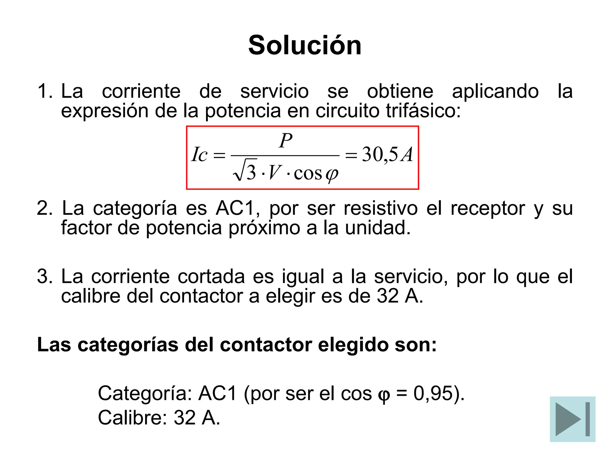 Solución
1. La corriente de servicio se obtiene aplicando la
expresión de la potencia en circuito trifásico:
2. La categoría es AC1, por ser resistivo el receptor y su
factor de potencia próximo a la unidad.
3. La corriente cortada es igual a la servicio, por lo que el
calibre del contactor a elegir es de 32 A.
Las categorías del contactor elegido son:
Categoría: AC1 (por ser el cos j = 0,95).
Calibre: 32 A.
A
V
P
Ic 5
,
30
cos
3




j
 